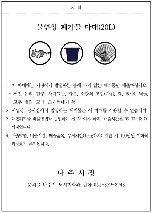 불연성 폐기물 마대(20L) 1. 이 마대에는 가정에서 발생하는 불에 타지 않는 폐기물만 배출하십시오.- 깨진 유리, 전구, 사기그릇, 화분, 소량의 고철(가위, 칼, 철사), 벽돌, 고무 재질, 모래, 조개껍데기등 2. 사업장, 공사장에서 발생하는 폐기물은 이 마대를 사용할 수 없습니다. 3.배출요일은 일, 월 수 목요일이며, 배출시간은 18:00~24:00까지입니다. 4.배출요일, 배출시간, 배출품목, 무게제한(10kg 까지) 위반 시 100만원 이하의 과태료가 부과됩니다. 나주시장, 문의: 나주시청 도시미화과 전화 061-339-8943