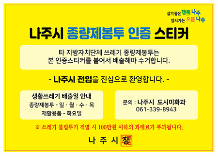 살기좋은 행복나주 앞서가는 으뜸나주, 나주시 종량제봉투 인증 스티커, 타 지방자치단체 쓰레기 종량제봉투는 본 인증스티커를 붙여서 배출해야 수거합니다. 나주시 전입을 진심으로 환영합니다. 생활쓰레기 배출일 안내 - 종량제봉투: 일,월,수,목 재황용품:화요일, 문의: 나주시 도시미화과 061-339-8943 ※쓰레기 불법투기 적발 시 100만원 이하의 과태료가 부과됩니다. 나주시장