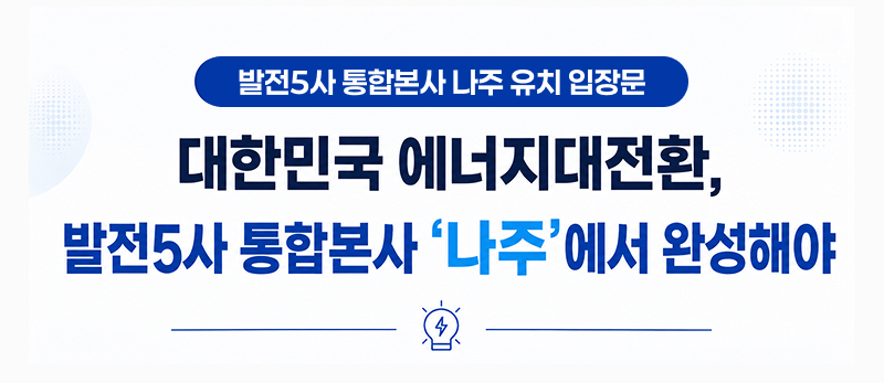 발전5사 통합본사 나주 유치 입장문
		- 대한민국 에너지대전환, 발전5사 통합본사 ‘나주’에서 완성해야 -