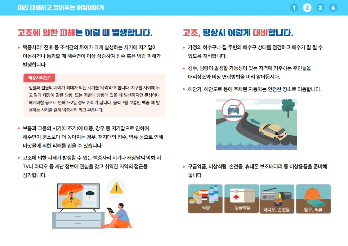 고조에 의한 피해는 백중사리 전후 등 조석간의 차이가 크게 발생하는 시기에 저기압이 이동하거나 통과할 때 해수면이 이상 상승하여 침수 또는 범람 피해가 발생합니다. 보름과 그믐 시기 대조기에 태풍 같은 저기압으로 해수면이 평소보다 더 높아지는 경우 저지대 침수와 역류 피해가 발생할 수 있습니다. 백중사리 시기나 해상날씨 악화 시 TV와 라디오 등 재난정보에 관심을 갖고 취약한 지역의 접근을 삼갑니다. 평상시에는 가정의 하수구와 집 주변 배수구를 점검하고, 침수와 범람 가능 지역 주민은 대피장소와 비상 연락방법을 미리 알아둡니다. 해안가와 해안도로에 주차된 자동차는 안전한 장소로 이동하고 구급약품, 비상식량, 손전등, 휴대폰 보조배터리 등 비상용품을 준비합니다.