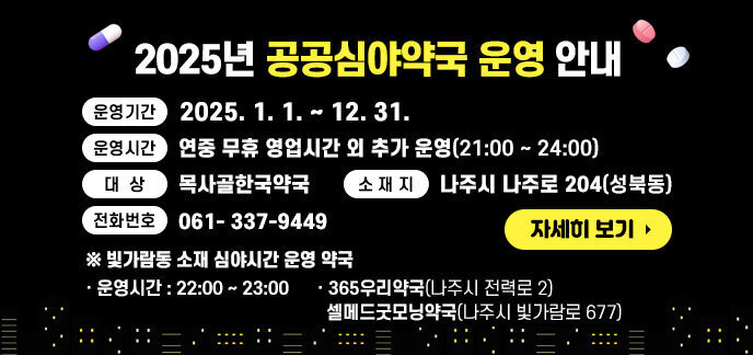 2025년 공공심야약국 운영 안내 - 운영기간 : 2025. 1. 1.~ 12. 31. - 운영시간 : 연중 무휴 영업시간 외 추가 운영(21:00 ~ 24:00) - 대 상 : 목사골한국약국 - 소 재 지 : 나주시 나주로 204(성북동) - 전화번호 : 061- 337-9449 ※ 빛가람동 소재 심야시간 운영 약국 - 운영시간 : 22:00 ~ 23:00 - 365우리약국(나주시 전력로 2) / 셀메드굿모닝약국(나주시 빛가람로 677) 자세히 보기