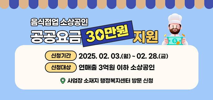 음식점업 소상공인 공공요금 30만원 지원 신청기간 : 2025. 2. 3.(월) ~ 2. 28.(금) 신청대상: 연매출 3억원 이하 소상공인 사업장 소재지 행정복지센터 방문 신청