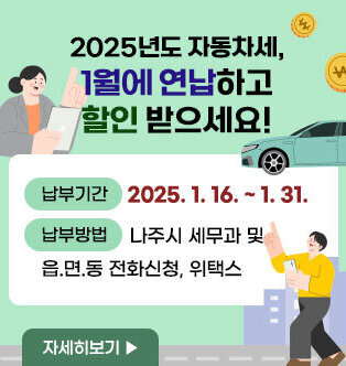 2025년도 자동차세, 1월에 연납하고 할인 받으세요! 신고납부기간 : 2025. 1. 16. ~ 2025. 1. 31. 신청방법 : 나주시 세무과 및 읍.면.동 전화신청, 위택스 자세히보기