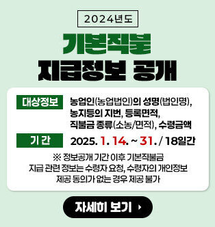 2024년도 기본직불 지급정보 공개 대상정보 : 농업인(농업법인)의 성명(법인명), 농지등의 지번, 등록면적, 직불금 종류(소농/면적), 수령금액 기간 : 2025. 1. 14. ~ . 1. 31. / 18일간 * 정보공개 기간 이후 기본직불금 지급 관련 정보는 수령자 요청, 수령자의 개인정보 제공 동의가 없는 경우 제공 불가 자세히보기