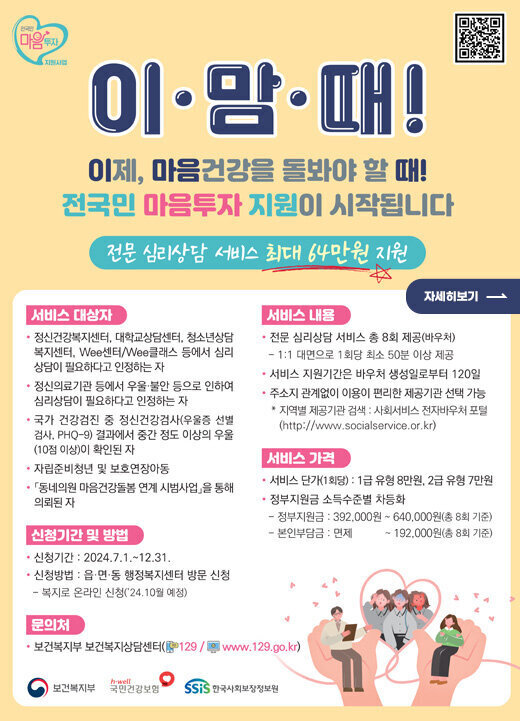 이맘때! 이제, 마음건강을 돌봐야 할 때! 전국민 마음투자 지원이 시작됩니다 전문 심리상담 서비스 최대 64만원 지원 <서비스 대상자> -정신건강복지센터, 대학교상담센터, 청소년상담복지센터, wee센터/wee클래스 등에서 심리상담이 필요하다고 인정하는 자 -정신의료기관 등에서 우울 불안 등으로 인하여 심리상담이 필요하다고 인정하는 자 -국가 건강검진 중 정신건강검사(우울증 선별검사, PHQ-9)결과에서 중간 정도 이상의 우울(10점이상)이 확인된 자 -자립준비청년 및 보호연장아동 -동네의원 마음건강돌봄 연계 시범사업 을 통해 의뢰된 자 <서비스내용> -전문심리상담 서비스 총 8회 제공(바우처) *1:1대면으로 1회당 촤소 50분 이상 제공 -서비스 지원기간은 바우처 생성일로부터 120일 -주소지 관계없이 이용이 편리한 제공기관 선택 가능 *지역별 제공기관 검색 : 사회서비스 전자바우처 포털(http://www.socialsevice.or.kr) <서비스 가격> -서비스 단가(1회당) : 1급 유형 8만원, 2급 유형 7만원 -정부지원금 소득수준별 차등화 *정부지원금 : 392,000원 ~ 640,000(총 8회 기준) *본인부담금 : 면제 ! 192,000원(총 8회 기준) <신청기간 및 방법> -신청기간  : 2024.7.1.  ~ 12. 31. -신청방법  : 읍, 면, 동 행정복지센터 방문 신청 *복지로 온라인 신청(24.10월 예정) <문의처> -보건복지부 보건복지상담센터(129/www.129.go.kr) 보건복지부, 국민건강보험, 한국사회보정정보원  자세히보기 전국민 마음투자 지원사업