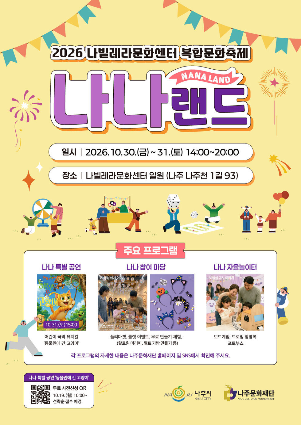 2026 나빌레라문화센터 복합문화축제 「나나랜드」 ▷ 일시 : 2026. 10. 30.(금) ~ 10. 31.(토) / 14:00 ~ 20:00 ▷ 장소 : 나빌레라문화센터 일원 (나주시 나주천1길 93) ▷ 주요 프로그램 - 나나 특별공연 어린이 국악 뮤지컬 공연일시 : 10. 31.(토) 15:00 ※ 모집 마감 ※ - 나나 참여 마당 : 구경하는 재미가 쏠쏠~ 플리마켓 & 꽝 없는 룰렛 이벤트 무료 만들기 체험 (할로윈 머리띠, 펠트 가방 만들기 등) - 나나 자율놀이터 온 가족이 즐기는 보드게임 & 드로잉 방명록 : 소중한 추억을 남기는 흑백 영수증 포토부스