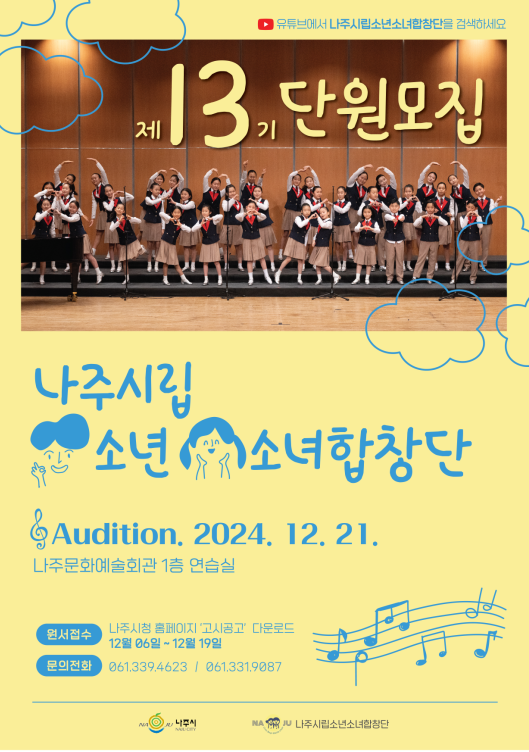 제 13기 단원모집  나주시립 소년소녀합창단  Audition. 2024. 12. 21.  나주문화예술회관 1층 연습실  원서접수: 나주시청 홈페이지 ‘고시공고’ 다운로드 12월 06일 ~ 12월 19일  문의전화: 061.339.4623 / 061.331.9087  주최: 나주시 / 주관: 나주시립소년소녀합창단