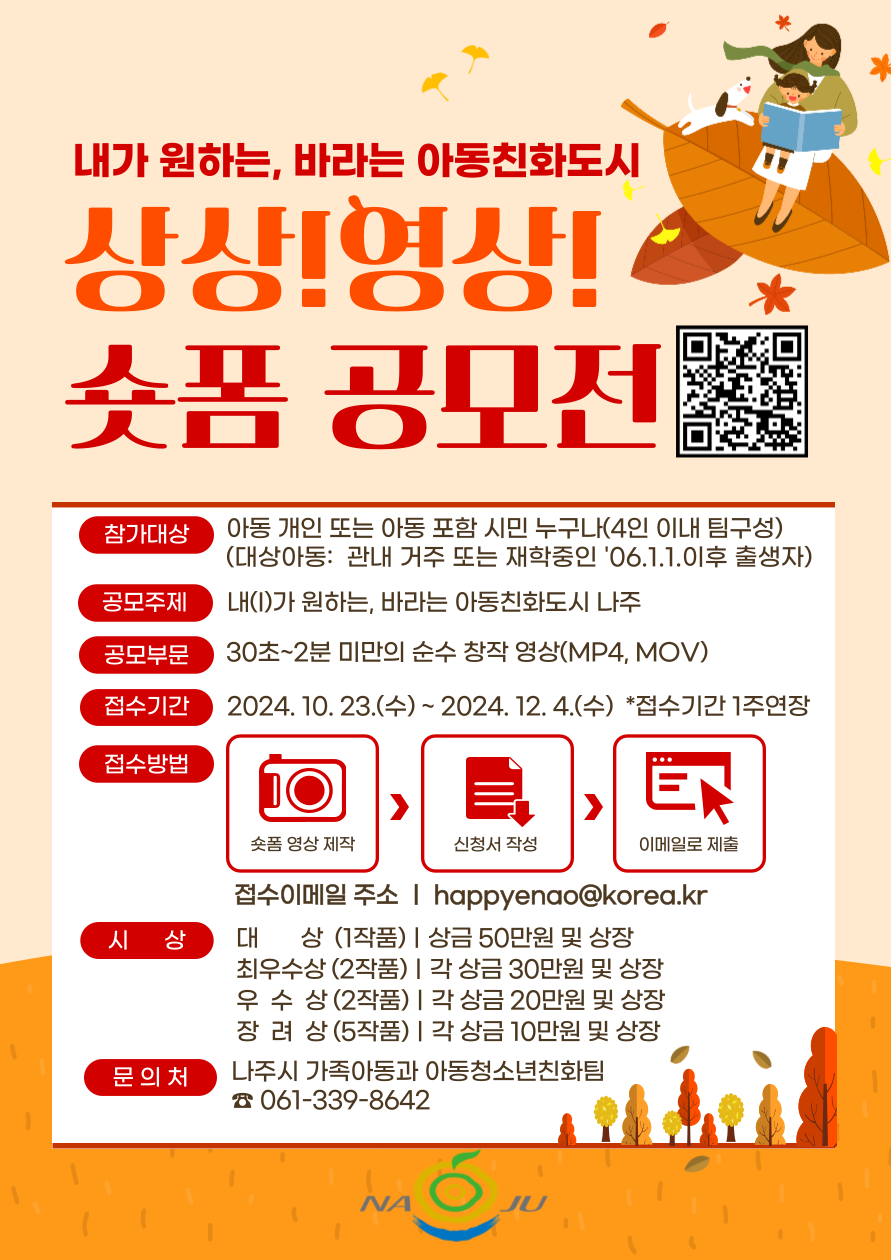내가 원하는, 바라는 아동친화도시 상상! 영상! 숏폼 공모전  참가대상 관내 거주 또는 재학중인 아동('06.1.1. 이후 출생) - 개인 또는 4인 이내 팀(아동 1명 이상 포함)  공모주제 내가 원하는, 바라는 아동친화도시 나주  공모부문 30초~2분 미만의 순수 창작 영상(MP4, MOV)  접수기간 2024. 10. 23.(수) ~ 2024. 11. 27.(수)  접수방법 촬영 영상 제작 → 신청서 작성 → 이메일 제출  접수이메일 주소 | happyenao@korea.kr  시 상 대상 (1작품) | 상금 50만원 및 상장 최우수상 (2작품) | 각 상금 30만원 및 상장 우수상 (2작품) | 각 상금 20만원 및 상장 장려상 (5작품) | 각 상금 10만원 및 상장  문의처 나주시 가족아동과 아동청소년친화팀 ☎ 061-339-8642