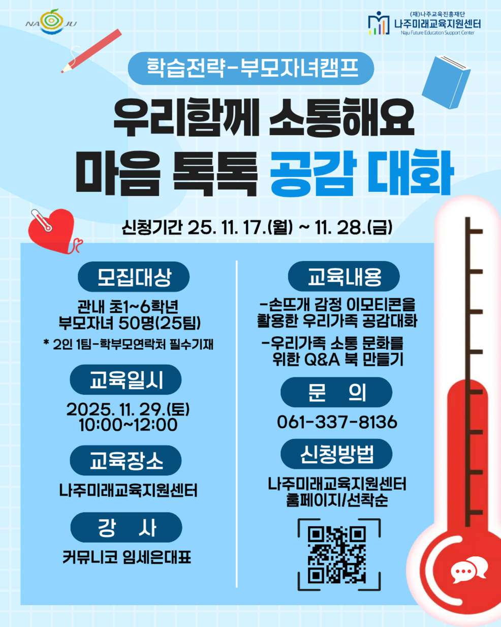 NAJU (재)나주교육진흥재단 나주미래교육지원센터 Naju Future Education Support Center 학습전략-부모자녀캠프 우리함께 소통해요 마음톡톡 공감대화 신청기간 25. 11. 17.(월) ~ 11. 28.(금) 모집대상 | 관내 초1~6학년, 부모자녀 50명(25팀) *2인1팀-학부모연락처 필수기재 교육일시 | 2025. 11. 29.(토) 10:00~12:00 교육장소 | 나주미래교육지원센터 강사 | 커뮤니코 임세은 대표 교육내용 | - 손뜨개 감정 이모티콘을 활용한 우리가족 공감대화 - 우리가족 소통 문화를 위한 Q&A 북 만들기 문의 | 061-337-8136 신청방법 | 나주미래교육지원센터 홈페이지/선착순 [QR 코드 바로가기 - www.miricanvas.com]