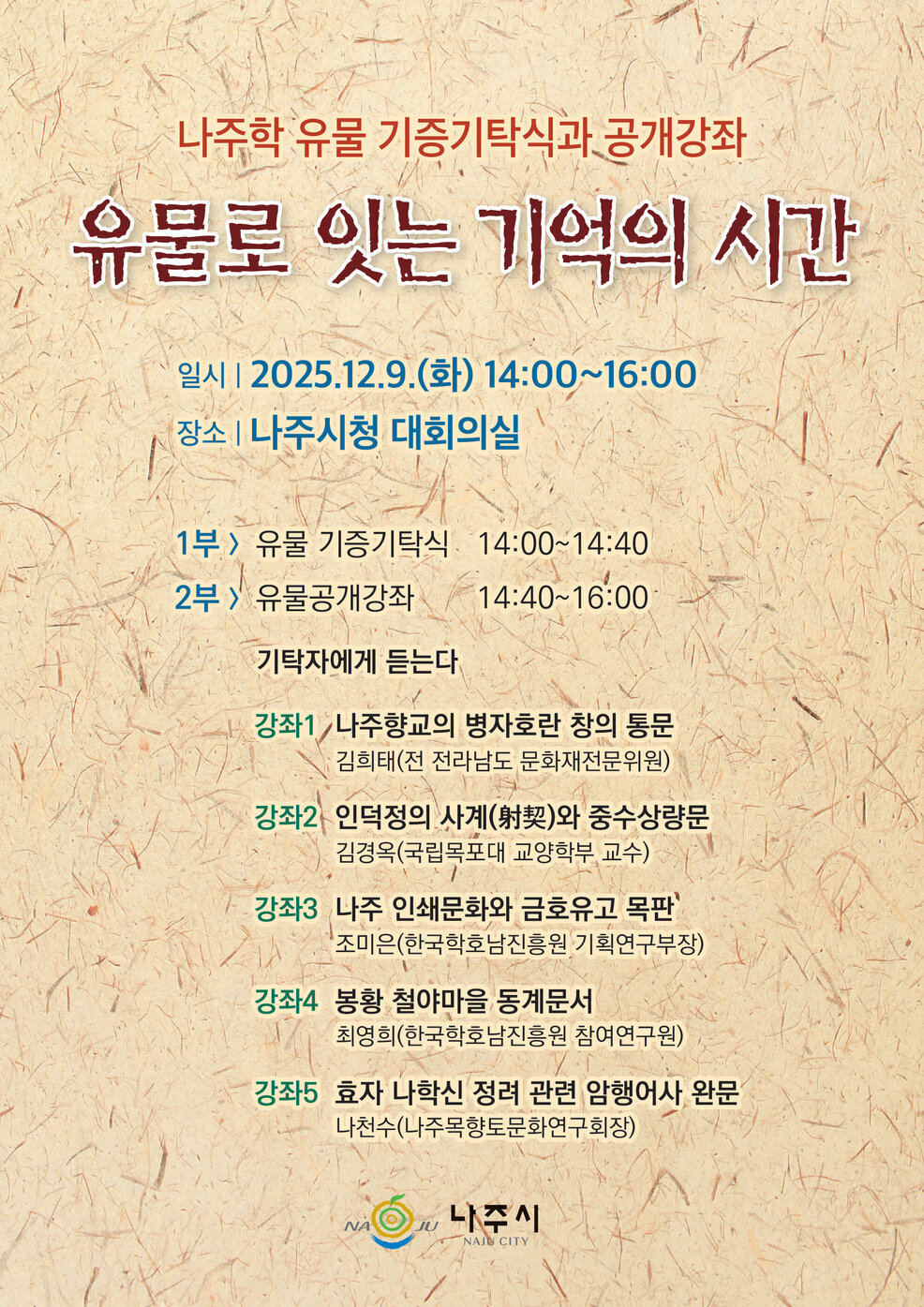 나주학 유물 기증기탁식과 공개강좌 유물로 잇는 기억의 시간 일시 | 2025.12.9.(화) 14:00~16:00 장소 | 나주시청 대회의실 1부 > 유물 기증기탁식 14:00~14:40 2부 > 유물공개강좌 14:40~16:00 기탁자에게 듣는다 강좌1 나주향교의 병자호란 창의 통문 김희태(전 전라남도 문화재전문위원) 강좌2 인덕정의 사계(射契)와 중수상량문 김경옥(국립목포대 교양학부 교수) 강좌3 나주 인쇄문화와 금호유고 목판 조미은(한국학호남진흥원 기획연구부장) 강좌4 봉황 철야마을 동계문서 최영희(한국학호남진흥원 참여연구원) 강좌5 효자 나학신 정려 관련 암행어사 완문 나천수(나주목향토문화연구회장) NAJU 나주시 NAJU CITY