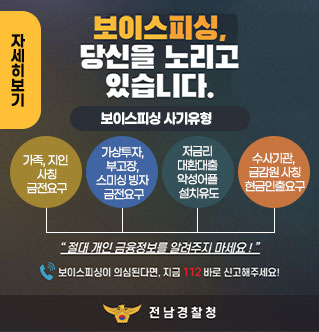 보이스피싱, 당신을 노리고 있습니다. 보이스피싱 사기유형 사기유형 (4가지 원형 아이콘) 가족, 지인 사칭 금전요구 가상투자 부고장 스미싱 빙자 금전요구 저금리대환대출 악성어플 설치유도 수사기관 금감원 사칭 현금인출요구 “절대 개인 금융정보를 알려주지 마세요!” 보이스피싱이 의심된다면, 지금 112 바로 신고해주세요! 전남경찰청 자세히보기