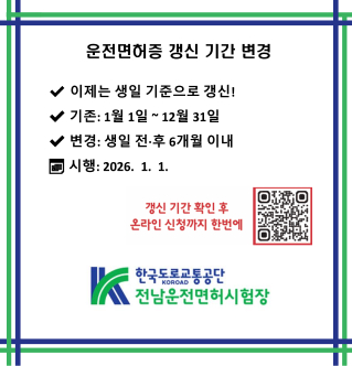 운전면허증 갱신 기간 변경  이제는 생일 기준으로 갱신!  기존: 1월 1일 ~ 12월 31일  변경: 생일 전·후 6개월 이내  시행: 2026. 1. 1.  갱신 기간 확인 후 온라인 신청까지 한번에  한국도로교통공단 KOROAD 전남운전면허시험장
