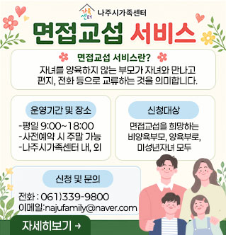 면접교섭 서비스 면접교섭 서비스란? 자녀를 양육하지 않는 부모가 자녀와 만나고 편지, 전화 등으로 교류하는 것을 의미합니다. [운영기간 및 장소] -평일 9:00~18:00 -사전예약 시 주말 가능 -나주시가족센터 내, 외 [신청대상] 면접교섭을 희망하는 비양육부모, 양육부로, 미성년자녀 모두 [신청 및 문의] 전화 : 061)339-9800 이메일:najufamily@naver.com 자세히보기