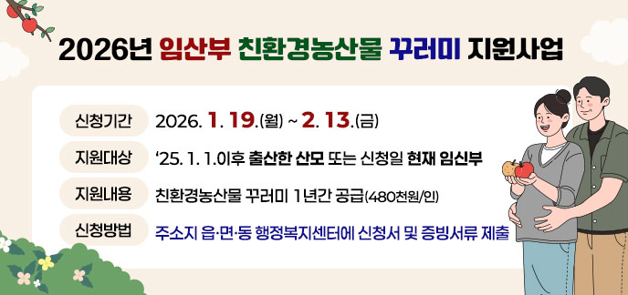2026년 임산부 친환경농산물 꾸러미 지원사업 -신청기한: 2026. 1. 19.(월) ~ 2. 13.(금) -지원대상: '25. 1. 1.이후 출산한 산모 또는 신청일 현재 임신부 -지원내용: 친환경농산물 꾸러미 1년간 공급(480천원/인) -신청방법: 주소지 읍면동 행정복지센터에 신청서 및 증빙서류 제출
