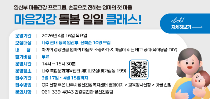 임산부 마음건강 프로그램 손끝으로 전하는 엄마의 첫 마음 마음건강 돌봄 일일 클래스! 운영기간 : 2026년 4월 16일 목요일  모집대상 : 나주 관내 등록 임산부, 선착순 10명 모집  내 용 :  아기의 성장만큼 엄마의 마음도 소중하다  마음이 쉬는 태교 공예(육아용품 DIY)  참가비용 : 무료  운영시간 : 14시 ~ 15시 30분  운영장소 : 나주 복합문화체육센터 세미나2실(빛가람동 199)  접수기간 : 3월 17일 ~ 4월 15일까지  접수방법 : QR 신청 혹은 나주시정신건강복지센터 홈페이지 > 교육행사신청 > 댓글 신청  문의사항 : 061-339-4843 | 건강증진과 정신건강팀  자세히보기click!