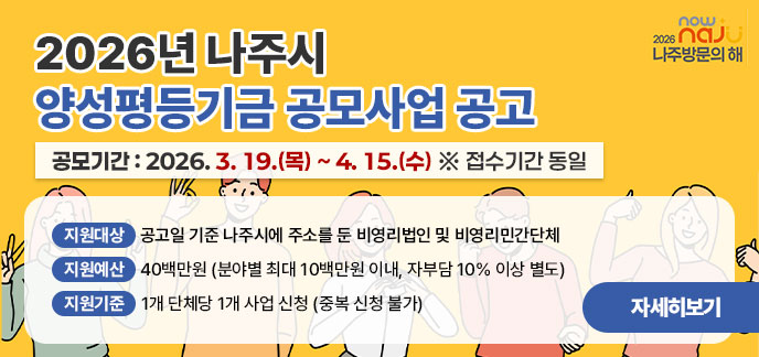 2026년 나주시 양성평등기금 공모사업 공고 공모기간: 2026. 3. 19.(목) ~ 4. 15.(수) ※ 접수기간 동일 지원대상: 공고일 기준 나주시에 주소를 둔 비영리법인 및 비영리민간단체 지원예산: 40백만원 (분야별 최대 10백만원 이내, 자부담 10% 이상 별도) 지원기준: 1개 단체당 1개 사업 신청 (중복 신청 불가) 자세히보기