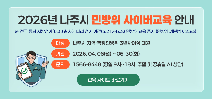 2026년 나주시 민방위 사이버교육 안내  ※ 전국 동시 지방선거(6.3.) 실시에 따라 선거 기간(5.21.~6.3.) 민방위 교육 중지 (민방위 기본법 제23조)  대상: 나주시 지역·직장민방위 3년차이상 대원 기간: 2026. 04. 06(월) ~ 06. 30(화)  문의 : 1566-8448 (평일 9시~18시, 주말 및 공휴일 AI 상담)  교육 사이트 바로가기 >