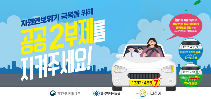 자원안보위기 극복을 위해 공공 2부제를 지켜주세요! 공공기관 차량 대상으로 차량 번호 끝자리에 따라 홀짝제로 운영하는 공공2부제가 시행됩니다. 차량번호 끝자리 홀수: (1, 3, 5, 7, 9) 홀수일 운행 차량번호 끝자리 짝수: (2, 4, 6, 8, 0) 짝수일 운행 기후에너지환경부 한국에너지공단 나주시