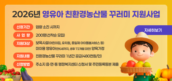 2026년 영유아 친환경농산물 꾸러미 지원사업 1. 신청기간: 사업량 소진 시까지 2. 사 업 량: 200명(선착순 모집) 3. 지원대상: 보육시설(어린이집, 유치원, 종일제 아이돌봄서비스 등) 미이용 영유아(만6세까지, 생후 72개월 미만) 양육가정 4. 제외대상 - 농식품바우처 사업의 지원을 받는 중위소득 32% 이하인 영유아 양육가정 - 친환경농산물 꾸러미 지원사업(임산부·난임부부) 및 영양플러스 사업 중복지원자 5. 지원내용: 친환경농산물 꾸러미 1년간 공급(480천원/인) 6. 신청방법: 주소지 읍·면·동 행정복지센터 신청서 및 주민등록등본 제출 7. 추진절차 - 사업신청 → 지원자격 확인(증빙서류 및 중복수혜 검증) → 대상자 선정 및 확정자‘남도장터’로그인정보 발급 → 남도장터 내‘친환경농산물 전용관’에서 자율적으로 구매