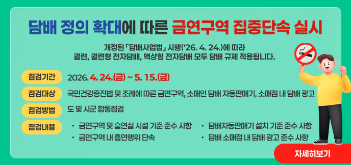 담배 정의 확대에 따른 금연구역 집중단속 실시  개정된 「담배사업법」 시행('26. 4. 24.)에 따라 궐련, 궐련형 전자담배, 액상형 전자담배 모두 담배 규제 적용됩니다.  점검기간: 2026. 4. 24.(금) ~ 5. 15.(금)  점검대상: 국민건강증진법 및 조례에 따른 금연구역, 소매인 담배 자동판매기, 소매점 내 담배 광고  점검방법: 도 및 시군 합동점검  점검내용:  금연구역 및 흡연실 시설 기준 준수 사항  금연구역 내 흡연행위 단속  담배자동판매기 설치 기준 준수 사항  담배 소매점 내 담배 광고 준수 사항