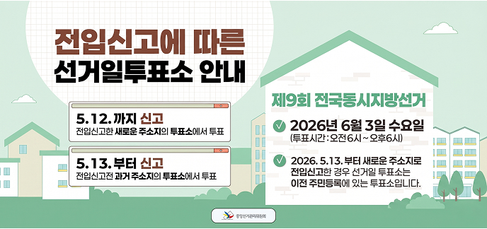 전입신고에 따른 선거일투표소 안내  전입신고 일자별 투표 장소 5. 12. 까지 신고: 전입신고한 새로운 주소지의 투표소에서 투표  5. 13. 부터 신고: 전입신고 전 과거 주소지의 투표소에서 투표  제9회 전국동시지방선거 상세 일시: 2026년 6월 3일 수요일  투표 시간: 오전 6시 ~ 오후 6시  유의사항: 2026. 5. 13. 부터 새로운 주소지로 전입신고를 한 경우, 선거일 투표소는 이전 주민등록지에 있는 투표소로 지정됩니다.  중앙선거관리위원회