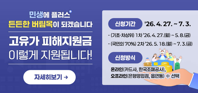 민생에 플러스+ 든든한 버팀목이 되겠습니다. 고유가 피해지원금 이렇게 지원됩니다! ·신청기간:'26. 4. 27. ~ 7. 3. -(기초·차상위) 1차 ’26. 4. 27.(월) ~ 5. 8.(금) -(국민의 70%) 2차 ’26. 5. 18.(월) ~ 7. 3.(금) ·신청방식 -온라인(카드사, 한국조폐공사), -오프라인(은행영업점, 읍면동) 中 선택 자세히보기