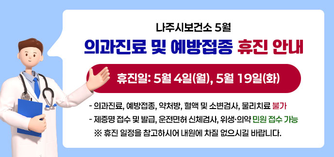 나주시보건소 5월 의과진료 및 예방접종 휴진 안내 휴진일: 5월 4일(월), 5월 19일(화) - 의과진료, 예방접종, 약처방, 혈액 및 소변검사, 물리치료 불가 - 제증명 접수 및 발급, 운전면허 신체검사, 위생·의약 민원 접수 가능 ※ 휴진 일정을 참고하시어 내원에 차질 없으시길 바랍니다.