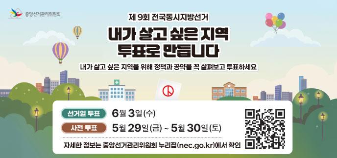 제9회 전국동시지방선거 내가 살고 싶은 지역 투표로 만듭니다 내가 살고 싶은 지역을 위해 정책과 공약을 꼭 살펴보고 투표하세요  선거일 투표: 6월 3일(수) 사전 투표: 5월 29일(금) ~ 5월 30일(토)  자세한 정보는 중앙선거관리위원회 누리집(nec.go.kr)에서 확인  QR코드 (https://www.nec.go.kr/) 중앙선거관리위원회