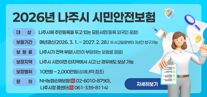 보 험 명: 2026년 나주시 시민안전보험 ■ 대 상: 나주시에 주민등록을 두고 있는 모든시민(등록 외국인 포함) ■ 보험기간: 매년갱신(2026. 3. 1. ~ 2027. 2. 28.) ※사고일로부터 3년간 청구가능 ■ 보 험 료: 나주시가 전액 부담(시민이 부담하는 보험료 없음) ■ 보장지역: 나주시 시민이면 타지역에서 사고 난 경우에도 보상 가능 ■ 문 의: NH농협손해보험(☏ 02-6010-8790), 나주시청 콜센터(☏ 061-339-8114) ■ 보장범위 및 금액: 10만원 ~ 2,000만원(상세내역 참조) 자세히보기