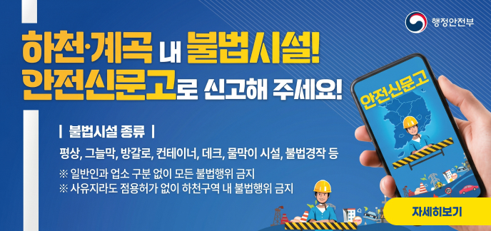 행정안전부 하천·계곡 내 불법시설! 안전신문고로 신고해 주세요!  | 불법시설 종류 | 평상, 그늘막, 방갈로, 컨테이너, 데크, 물막이 시설, 불법경작 등 ※ 일반인과 업소 구분 없이 모든 불법행위 금지 ※ 사유지라도 점용허가 없이 하천구역 내 불법행위 금지  안전신문고 자세히보기