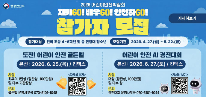 행정안전부 2026 어린이안전박람회 참가자 모집 참가대상 | 전국 초등 4~6학년 및 동 연령대 청소년 모집기간 | 2026. 4. 27.(월) ~ 5. 22.(금) 도전! 어린이 안전 골든벨 퀴즈대회 본선 본선 : 2026. 6. 25.(목) / 킨텍스 시상 최후의 1인상 (장관상, 100만원) 및 다수 기관장상 문의 골든벨 운영사무국 070-5101-1048 <자세히 보기> (QR 코드 및 벨 이미지) 어린이 안전 AI 경진대회 AI 활용 안전문제 해결 본선 : 2026. 6. 27.(토) / 킨텍스 시상 대상 (장관상, 100만원) 및 다수 상 문의 경진대회 운영사무국 070-5101-1044 <자세히 보기> (QR 코드 및 로봇 이미지) QR코드주소 (https://m.site.naver.com/259kI/https://m.site.naver.com/25ayM)