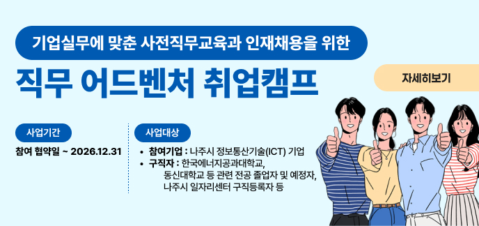 기업실무에 맞춘 사전직무교육과 인재채용을 위한 직무 어드벤처 취업캠프 자세히보기 사업기간 참여 협약일 ~ 2026.12.31 사업대상 참여기업 : 나주시 정보통신기술(ICT) 기업 구직자 : 한국에너지공과대학교, 동신대학교 등 관련 전공 졸업자 및 예정자, 나주시 일자리센터 구직등록자 등