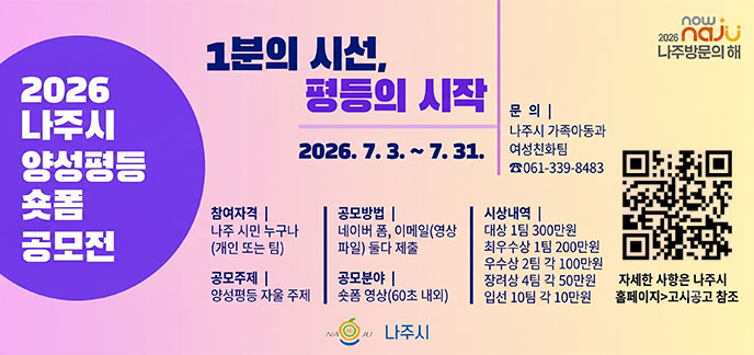 2026나주시 양성평등 숏폼 공모전 1분의 시선, 평등의 시작 2026.7.3.~7.31. -참여자격:나주 시민 누구나(개인 또는 팀) -공모주제:양성평등 자율 주제 -공모방법:네이버 폼, 이메일(영상파일)둘다 제출 -공모분야:숏폼 영상(60초 내외) -시상내역:대상1팀 300만원, 최우수상 1팀 200만원, 우수상 2팀 100만원, 장려상 4팀 각 50만원, 입선 10팀 각 10만원 -문의:나주시 가족아동과 여성친화팀 061-339-8483 자세한 사항은 나주시 홈페이지 고시공고 참조 나주시