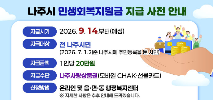 - 지급시기: 2026. 9. 14.부터(예정) - 지급대상: 전 나주시민   (2026. 7. 1.기준 나주시에 주민등록을 둔 시민) - 지급금액: 1인당 20만원 - 지급수단: 나주사랑상품권(모바일 CHAK·선불카드) - 신청방법: 온라인 및 읍·면·동 행정복지센터 ※ 자세한 사항은 추후 안내해 드리겠습니다.