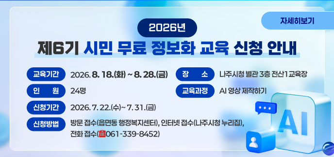 2026년 제6기 시민 무료 정보화 교육 신청 안내 가. 교육기간: 2026. 8. 18.(화) ~ 8. 28.(금) 나. 장 소: 나주시청 별관 3층 전산1교육장 다. 인 원: 24명 라. 교육과정: AI 영상 제작하기 마. 신청기간: 2026. 7. 22.(수)~ 7. 31.(금) 바. 신청방법: 방문 접수(읍면동 행정복지센터), 인터넷 접수(나주시청 누리집), 전화 접수(☎061-339-8452) 자세히보기