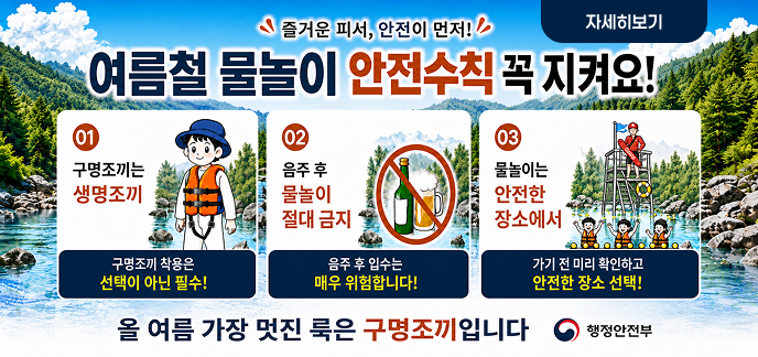 즐거운 피서, 안전이 먼저! 여름철 물놀이 안전수칙 꼭 지켜요! 01 구명조끼는 생명조끼  구명조끼 착용은 선택이 아닌 필수!  02 음주 후 물놀이 절대 금지  음주 후 입수는 매우 위험합니다!  03 물놀이는 안전한 장소에서  가기 전 미리 확인하고 안전한 장소 선택!  올여름 가장 멋진 룩은 구명조끼입니다  행정안전부  자세히보기