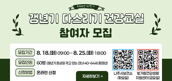 2026년 하반기 갱년기 다스리기 건강교실 참여자 모집 -모집기간:2026. 8. 18.(화) 09:00 ~ 8. 25.(화) 18:00 -모집인원:60명 (갱년기 증상을 겪고 있는 관내 40~64세 중장년) -신청방법:온라인 신청 자세히보기