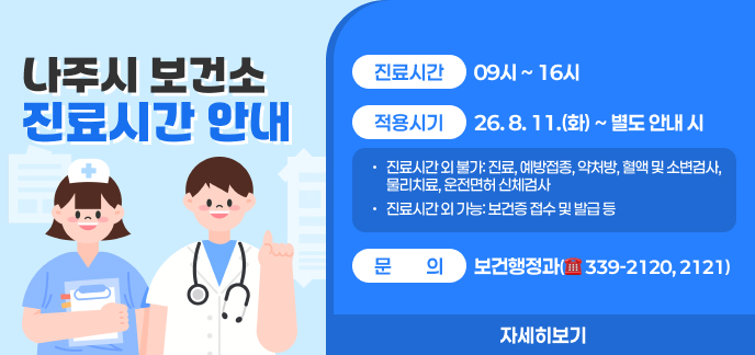 나주시 보건소 진료시간 안내  ○ (진료시간) 09시 ~ 16시 ○ (적용시기) 26. 8. 11.(화) ~ 별도 안내 시 - 진료시간 외 불가: 진료, 예방접종, 약처방, 혈액 및 소변검사, 물리치료, 운전면허 신체검사 - 진료시간 외 가능: 보건증 접수 및 발급 등 ○ (문의) 보건행정과(☎ 339-2120, 2121) 자세히보기