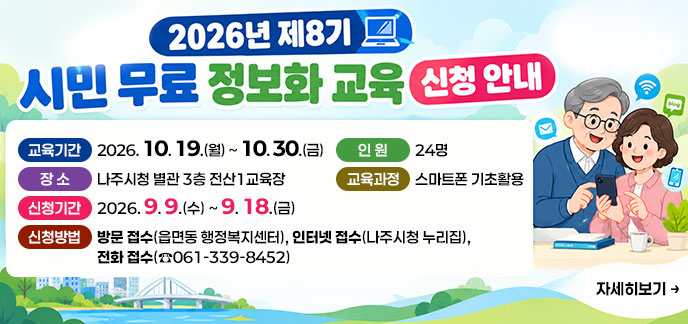 2026년 제8기 시민 무료 정보화 교육 신청 안내 -교육기간: 2026. 10. 19.(월) ~ 10. 30.(금) -장 소: 나주시청 별관 3층 전산1교육장 -인 원: 24명 -교육과정: 스마트폰 기초활용 -신청기간: 2026. 9. 9.(수)~ 9. 18.(금) -신청방법: 방문 접수(읍면동 행정복지센터), 인터넷 접수(나주시청 누리집), 전화 접수(☎061-339-8452) 자세히보기