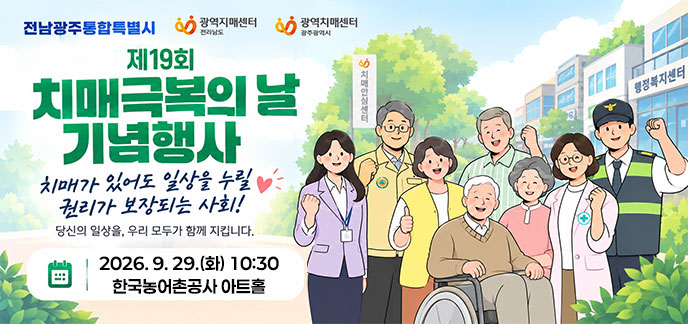 제19회 치매극복의 날 기념행사 치매가 있어도 일상을 누릴 권리가 보장되는 사회! 당신의 일상을, 우리 모두가 함께 지킵니다. 2026. 9. 29. (화) 10:30 한국농어촌공사 아트홀 전남광주통합특별시 광역치매센터 (전라남도),광역치매센터 (광주광역시)