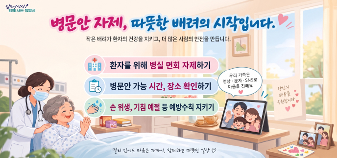 병문안 자제, 따뜻한 배려의 시작입니다. 작은 배려가 환자의 건강을 지키고, 더 많은 사람의 안전을 만듭니다. 실천 수칙  환자를 위해 병실 면회 자제하기 병문안 가능 시간, 장소 확인하기 손 위생, 기침 예절 등 예방수칙 지키기 우리 가족은 영상·문자·SNS로 마음을 전해요 당신의 쾌유를 응원합니다 멀리 있어도 마음은 가까이, 함께하는 따뜻한 일상 ♡