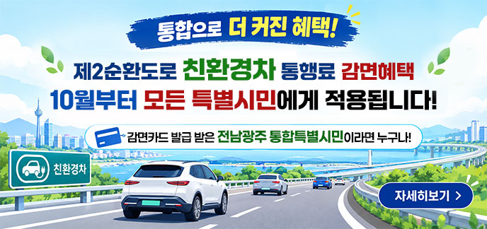 통합으로 더 커진 혜택! 제2순환도로 친환경차 통행료 감면혜택 10월부터 모든 특별시민에게 적용됩니다! 감면카드 발급 받은 전남광주 통합특별시민이라면 누구나! 자세히보기