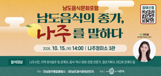 남도음식문화포럼 남도음식의 종가, 나주를 말하다 2026. 10. 15.(목) 14:00 | 나주정미소 3관 참여신청 MC 이다솔 음악평론가&방송 리포터 참석대상 나주시민, 지역 외식업주 및 관계자, 음식·역사·문화·관광 전문가, 청년기획자, 미디어 관계자 등 주최 | 전남광주통합특별시 (재)남도음식문화큰잔치 주관 | 나주시