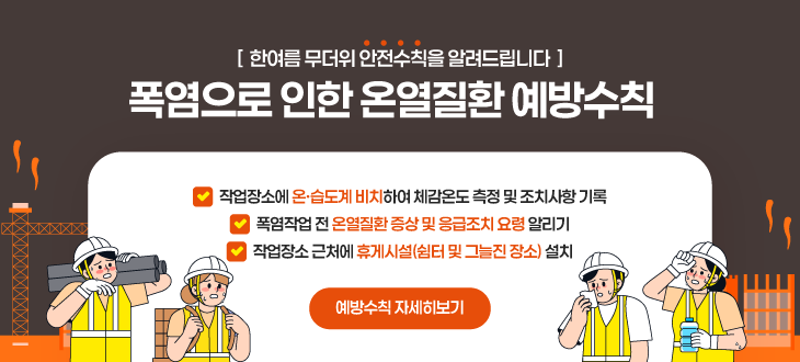 [ 한여름 무더위 안전수칙을 알려드립니다 ] 폭염으로 인한 온열질환 예방수칙 작업장소에 온·습도계 비치하여 체감온도 측정 및 조치사항 기록 폭염작업 전 온열질환 증상 및 응급조치 요령 알리기 작업장소 근처에 휴게시설(쉼터 및 그늘진 장소) 설치 예방수칙 자세히보기