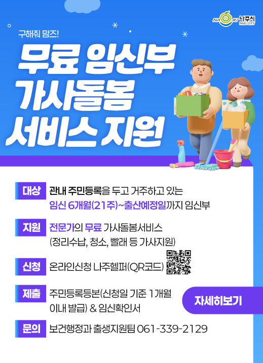 구해줘맘즈! 무료 임신부 가사돌봄 서비스 지원 대상 관내 주민등록을 두고 거주하고 있는 임신 6개월(21주)~출산예정일까지 임신부 지원 전문가의 무료 가사돌봄서비스(정리수납, 청소, 빨래 등 가사지원) 신청 온라인신청 나주헬퍼(QR코드 https://www.naju.go.kr/naju_helper/) 제출 주민등록등본(신청일 기준 1개월 이내 발급) & 임신확인서 문의 보건행정과 출생지원팀 061-339-2129 자세히보기