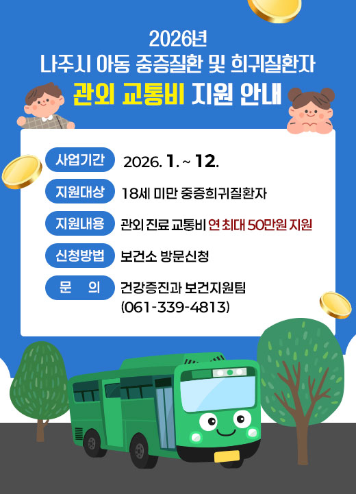 2026년 나주시 아동 중증질환 및 희귀질환자 관외 교통비 지원 안내 -사업기간: 2026. 1. ~ 12. -지원대상: 18세 미만 중증희귀질환자 -지원내용: 관외 진료 교통비 연 최대 50만원 지원 -신청방법: 보건소 방문신청 -문의: 건강증진과 보건지원팀(061-339-4813)