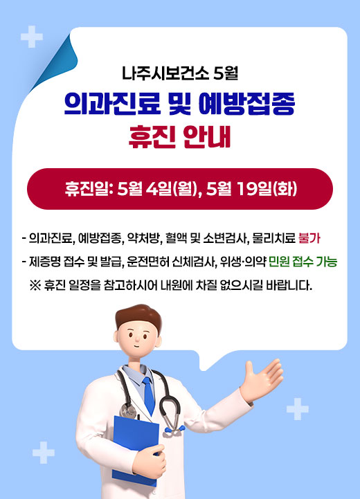 나주시보건소 5월 의과진료 및 예방접종 휴진 안내 휴진일: 5월 4일(월), 5월 19일(화)  - 의과진료, 예방접종, 약처방, 혈액 및 소변검사, 물리치료 불가 - 제증명 접수 및 발급, 운전면허 신체검사, 위생·의약 민원 접수 가능 ※ 휴진 일정을 참고하시어 내원에 차질 없으시길 바랍니다.