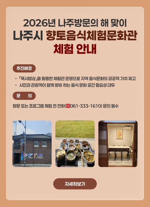 2026년 나주방문의 해 맞이  나주시 향토음식체험문화관 체험 안내 추진배경  「목사밥상」을 활용한 체험관 운영으로 지역 음식문화의 공공적 가치 제고  시민과 관광객이 함께 향유 하는 음식 문화 공간 필요성 대두  문의 : 방문 또는 프로그램 체험 전 전화(☎061-333-1610) 문의 필수  자세히보기