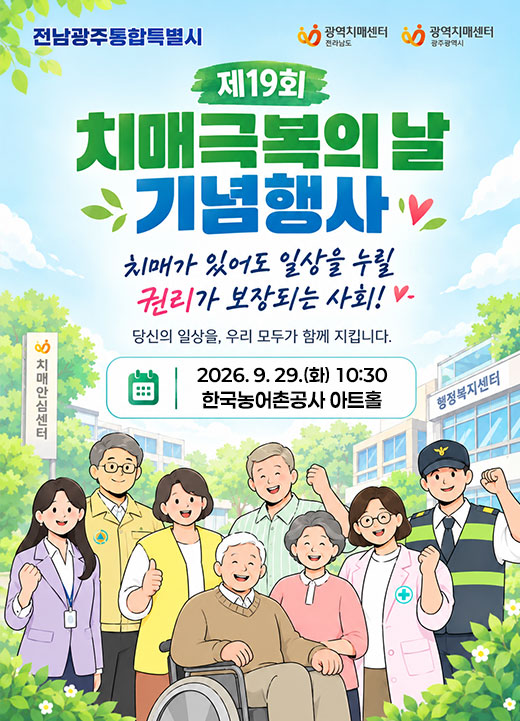 제19회 치매극복의 날 기념행사 치매가 있어도 일상을 누릴 권리가 보장되는 사회! 당신의 일상을, 우리 모두가 함께 지킵니다. 2026. 9. 29. (화) 10:30  한국농어촌공사 아트홀 전남광주통합특별시 광역치매센터 (전라남도),광역치매센터 (광주광역시)
