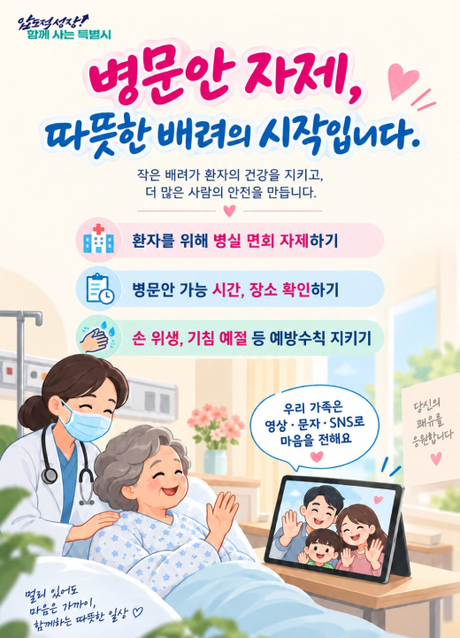 병문안 자제, 따뜻한 배려의 시작입니다. 작은 배려가 환자의 건강을 지키고, 더 많은 사람의 안전을 만듭니다. 실천 수칙  환자를 위해 병실 면회 자제하기 병문안 가능 시간, 장소 확인하기 손 위생, 기침 예절 등 예방수칙 지키기 우리 가족은 영상·문자·SNS로 마음을 전해요 당신의 쾌유를 응원합니다 멀리 있어도 마음은 가까이, 함께하는 따뜻한 일상 ♡